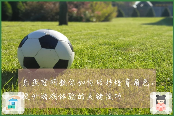 乐鱼官网教你如何巧妙培育角色，提升游戏体验的关键技巧
