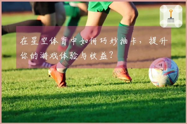 在星空体育中如何巧妙抽卡，提升你的游戏体验与收益？