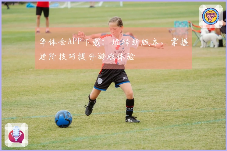 华体会APP下载：玩转新版本，掌握进阶技巧提升游戏体验