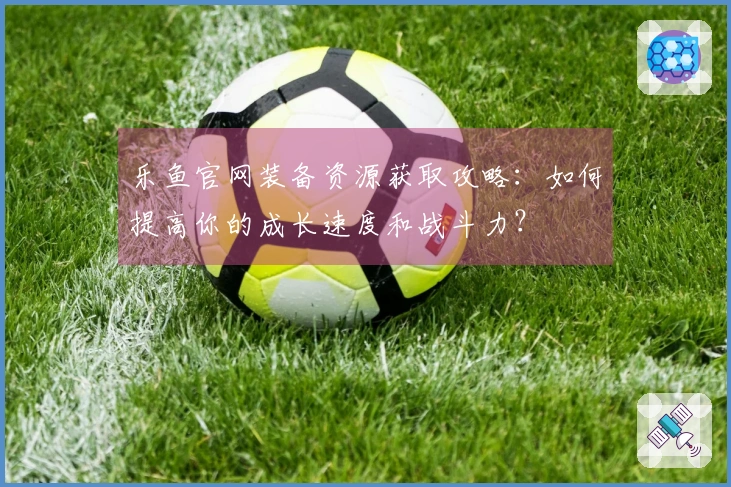 乐鱼官网装备资源获取攻略：如何提高你的成长速度和战斗力？