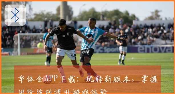 华体会APP下载：玩转新版本，掌握进阶技巧提升游戏体验