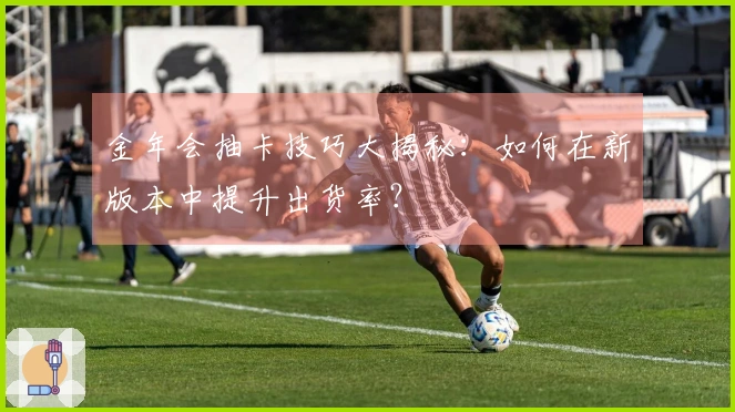 金年会抽卡技巧大揭秘：如何在新版本中提升出货率？