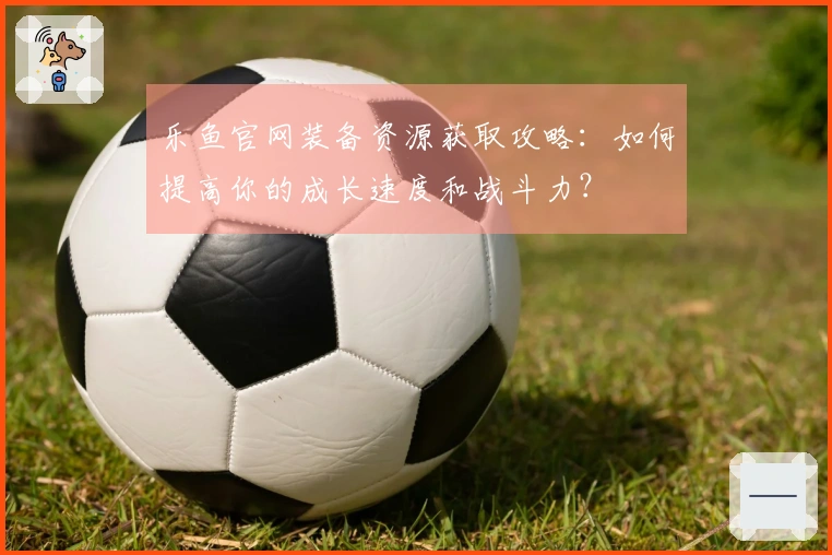 乐鱼官网装备资源获取攻略：如何提高你的成长速度和战斗力？